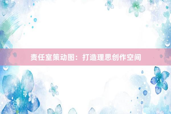 责任室策动图：打造理思创作空间